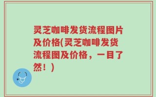 灵芝咖啡发货流程图片及价格(灵芝咖啡发货流程图及价格，一目了然！)