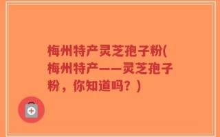 梅州特产灵芝孢子粉(梅州特产——灵芝孢子粉，你知道吗？)