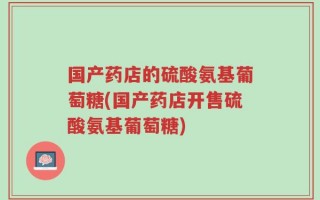 国产药店的硫酸氨基葡萄糖(国产药店开售硫酸氨基葡萄糖)