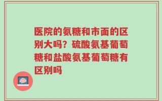 医院的氨糖和市面的区别大吗？硫酸氨基葡萄糖和盐酸氨基葡萄糖有区别吗
