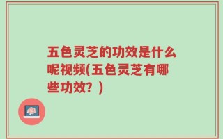 五色灵芝的功效是什么呢视频(五色灵芝有哪些功效？)