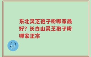 东北灵芝孢子粉哪家最好？长白山灵芝孢子粉哪家正宗