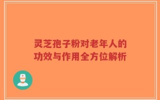 灵芝孢子粉对老年人的功效与作用全方位解析