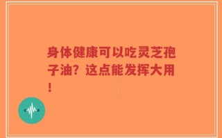 身体健康可以吃灵芝孢子油？这点能发挥大用！