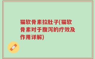 猫软骨素拉肚子(猫软骨素对于腹泻的疗效及作用详解)