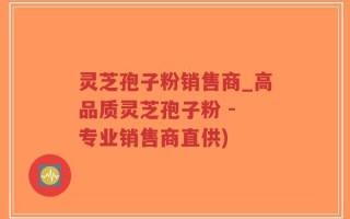 灵芝孢子粉销售商_高品质灵芝孢子粉 - 专业销售商直供)