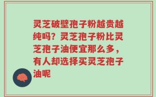 灵芝破壁孢子粉越贵越纯吗？灵芝孢子粉比灵芝孢子油便宜那么多，有人却选择买灵芝孢子油呢