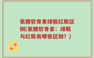氨糖软骨素绿瓶红瓶区别(氨糖软骨素：绿瓶与红瓶有哪些区别？)