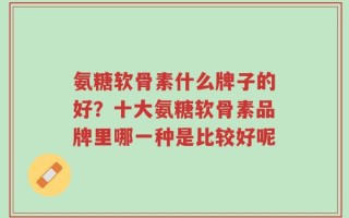 氨糖软骨素什么牌子的好？十大氨糖软骨素品牌里哪一种是比较好呢
