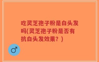 吃灵芝孢子粉是白头发吗(灵芝孢子粉是否有抗白头发效果？)