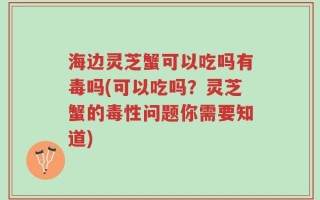 海边灵芝蟹可以吃吗有毒吗(可以吃吗？灵芝蟹的毒性问题你需要知道)