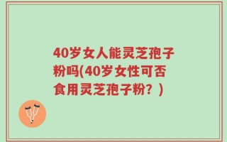 40岁女人能灵芝孢子粉吗(40岁女性可否食用灵芝孢子粉？)