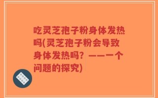 吃灵芝孢子粉身体发热吗(灵芝孢子粉会导致身体发热吗？——一个问题的探究)
