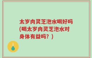 太岁肉灵芝泡水喝好吗(喝太岁肉灵芝泡水对身体有益吗？)