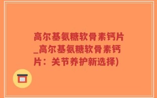 高尔基氨糖软骨素钙片_高尔基氨糖软骨素钙片：关节养护新选择)