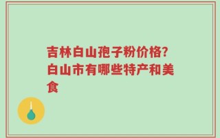 吉林白山孢子粉价格？白山市有哪些特产和美食