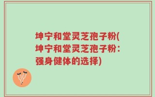 坤宁和堂灵芝孢子粉(坤宁和堂灵芝孢子粉：强身健体的选择)