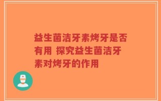 益生菌洁牙素烤牙是否有用 探究益生菌洁牙素对烤牙的作用