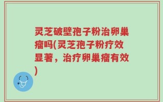 灵芝破壁孢子粉治卵巢瘤吗(灵芝孢子粉疗效显著，治疗卵巢瘤有效)