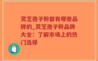 灵芝孢子粉都有哪些品牌的_灵芝孢子粉品牌大全：了解市场上的热门选择
