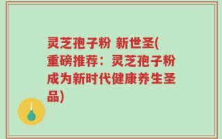 灵芝孢子粉 新世圣(重磅推荐：灵芝孢子粉成为新时代健康养生圣品)