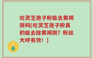 吃灵芝孢子粉能去黄褐斑吗(吃灵芝孢子粉真的能去除黄褐斑？粉丝大呼有效！)