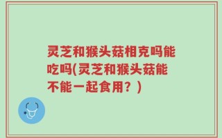 灵芝和猴头菇相克吗能吃吗(灵芝和猴头菇能不能一起食用？)