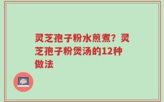灵芝孢子粉水煎煮？灵芝孢子粉煲汤的12种做法
