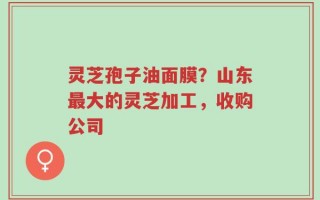 灵芝孢子油面膜？山东最大的灵芝加工，收购公司