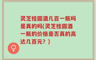 灵芝桂圆酒几百一瓶吗是真的吗(灵芝桂圆酒一瓶的价格是否真的高达几百元？)
