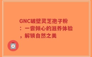 GNC破壁灵芝孢子粉：一尝倾心的滋养体验，解锁自然之美