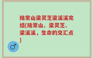 陆常山梁灵芝梁溪溪完结(陆常山、梁灵芝、梁溪溪，生命的交汇点)
