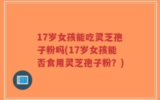 17岁女孩能吃灵芝孢子粉吗(17岁女孩能否食用灵芝孢子粉？)