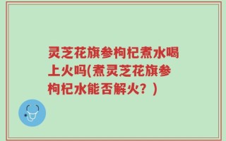 灵芝花旗参枸杞煮水喝上火吗(煮灵芝花旗参枸杞水能否解火？)
