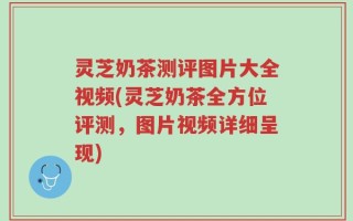 灵芝奶茶测评图片大全视频(灵芝奶茶全方位评测，图片视频详细呈现)