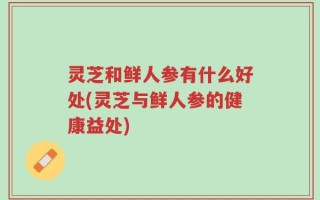 灵芝和鲜人参有什么好处(灵芝与鲜人参的健康益处)