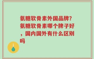 氨糖软骨素外国品牌？氨糖软骨素哪个牌子好，国内国外有什么区别吗