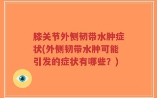 膝关节外侧韧带水肿症状(外侧韧带水肿可能引发的症状有哪些？)