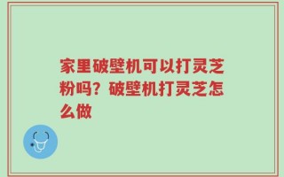 家里破壁机可以打灵芝粉吗？破壁机打灵芝怎么做