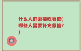 什么人群需要吃氨糖(哪些人需要补充氨糖？)