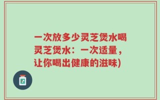 一次放多少灵芝煲水喝灵芝煲水：一次适量，让你喝出健康的滋味)