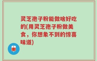 灵芝孢子粉能做啥好吃的(用灵芝孢子粉做美食，你想象不到的惊喜味道)