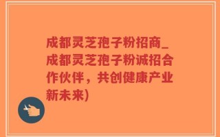 成都灵芝孢子粉招商_成都灵芝孢子粉诚招合作伙伴，共创健康产业新未来)