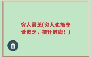 穷人灵芝(穷人也能享受灵芝，提升健康！)