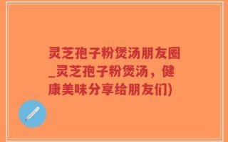 灵芝孢子粉煲汤朋友圈_灵芝孢子粉煲汤，健康美味分享给朋友们)