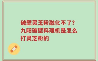 破壁灵芝粉融化不了？九阳破壁料理机是怎么打灵芝粉的