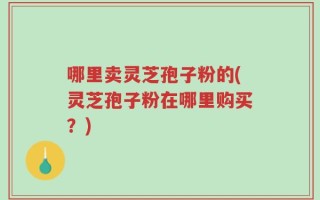 哪里卖灵芝孢子粉的(灵芝孢子粉在哪里购买？)