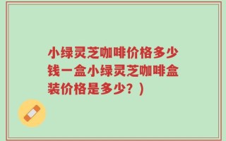 小绿灵芝咖啡价格多少钱一盒小绿灵芝咖啡盒装价格是多少？)