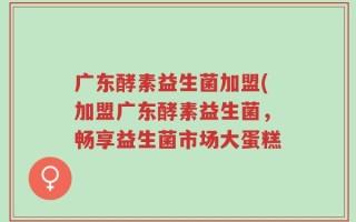 广东酵素益生菌加盟(加盟广东酵素益生菌，畅享益生菌市场大蛋糕