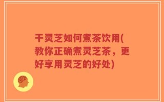 干灵芝如何煮茶饮用(教你正确煮灵芝茶，更好享用灵芝的好处)